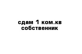 сдам 1 ком.кв собственник